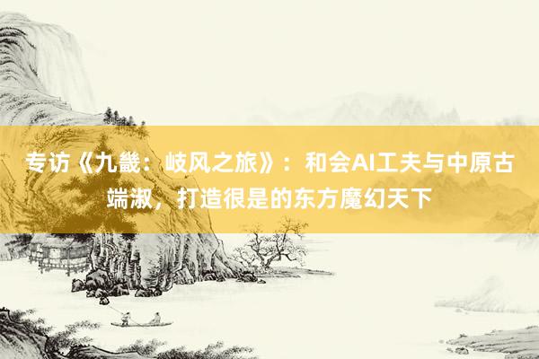 专访《九畿：岐风之旅》：和会AI工夫与中原古端淑，打造很是的东方魔幻天下