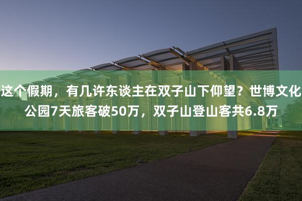 这个假期，有几许东谈主在双子山下仰望？世博文化公园7天旅客破50万，双子山登山客共6.8万