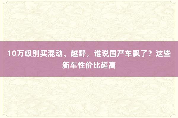 10万级别买混动、越野，谁说国产车飘了？这些新车性价比超高