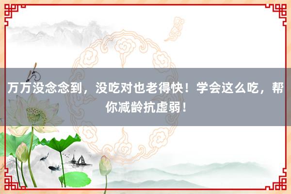 万万没念念到，没吃对也老得快！学会这么吃，帮你减龄抗虚弱！