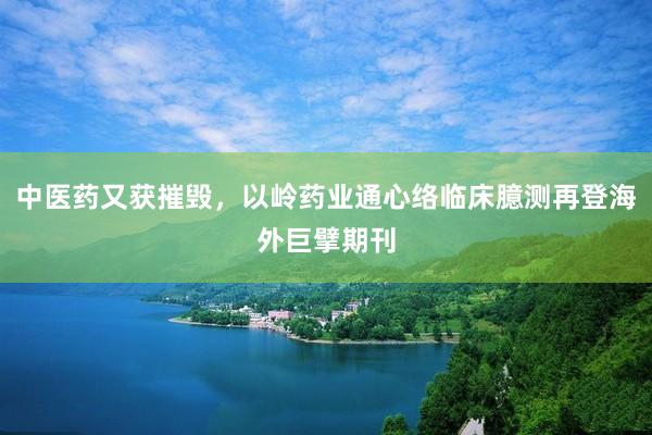 中医药又获摧毁，以岭药业通心络临床臆测再登海外巨擘期刊