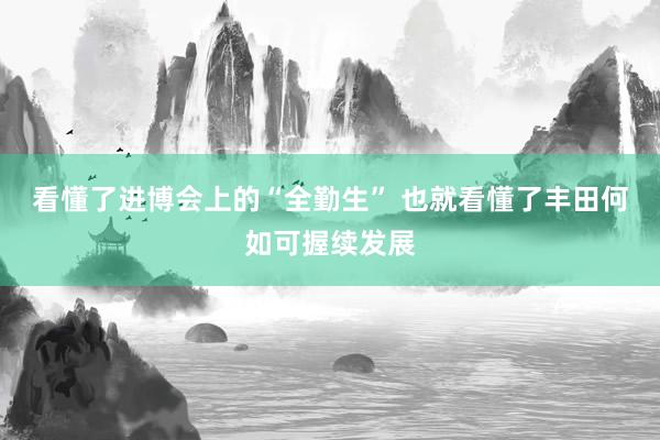 看懂了进博会上的“全勤生” 也就看懂了丰田何如可握续发展