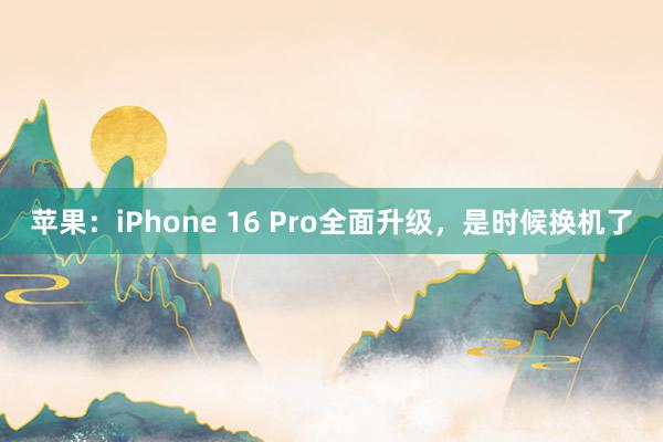 苹果：iPhone 16 Pro全面升级，是时候换机了