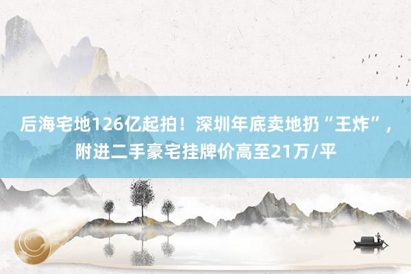 后海宅地126亿起拍！深圳年底卖地扔“王炸”，附进二手豪宅挂牌价高至21万/平