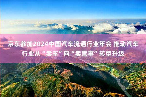 京东参加2024中国汽车流通行业年会 推动汽车行业从“卖车”向“卖管事”转型升级