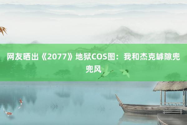 网友晒出《2077》地狱COS图：我和杰克罅隙兜兜风