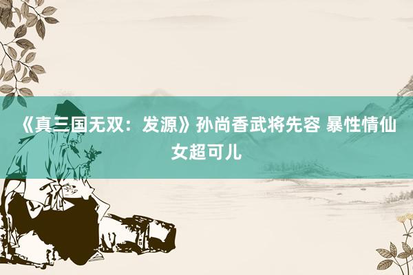 《真三国无双：发源》孙尚香武将先容 暴性情仙女超可儿