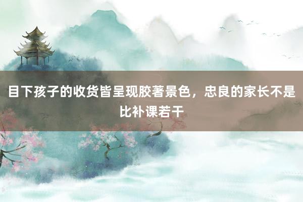 目下孩子的收货皆呈现胶著景色，忠良的家长不是比补课若干