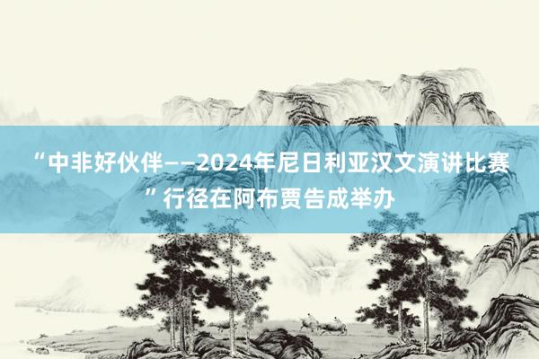 “中非好伙伴——2024年尼日利亚汉文演讲比赛”行径在阿布贾告成举办