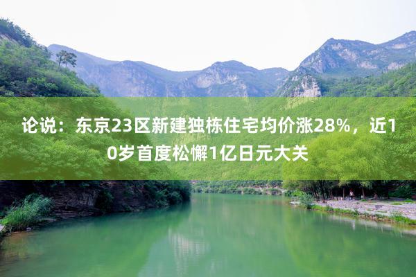 论说：东京23区新建独栋住宅均价涨28%，近10岁首度松懈1亿日元大关