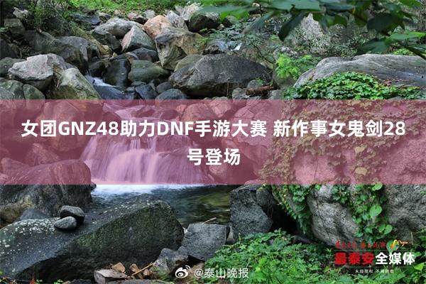 女团GNZ48助力DNF手游大赛 新作事女鬼剑28号登场